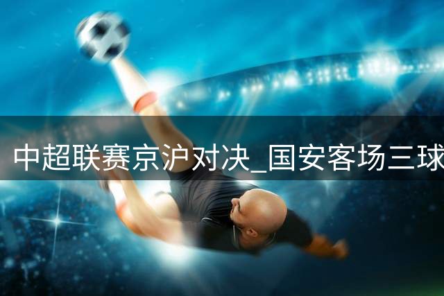 中超联赛京沪对决 国安客场三球完胜申花