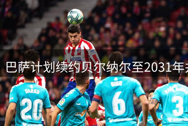 巴萨计划续约贝尔纳尔至2031年并提高薪资待遇