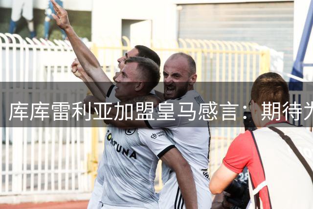 库库雷利亚加盟皇马感言：期待为银河战舰赢得欧冠荣耀