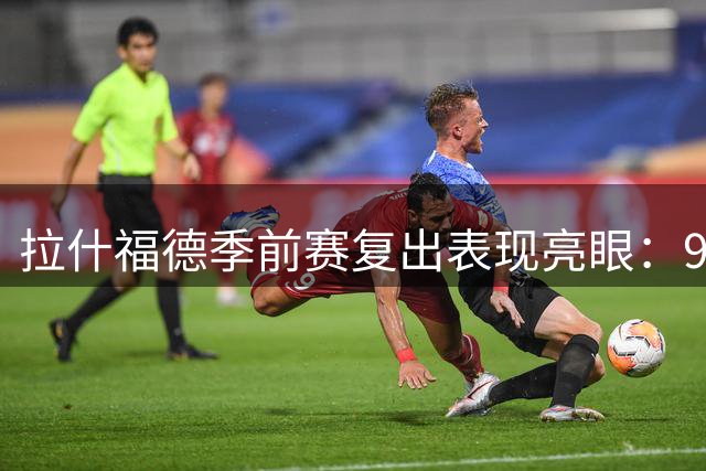 拉什福德季前赛复出表现亮眼：9号战袍引关注